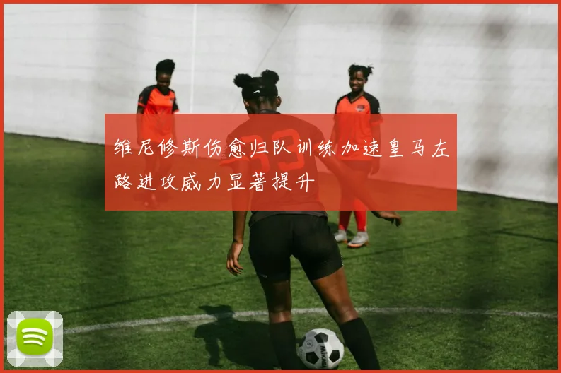 维尼修斯伤愈归队训练加速皇马左路进攻威力显著提升