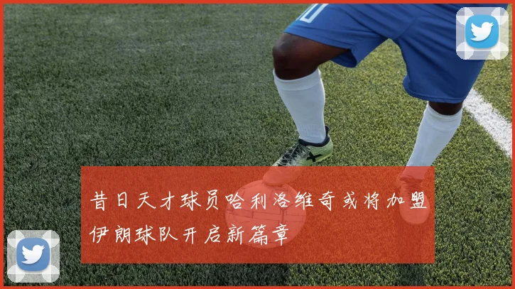昔日天才球员哈利洛维奇或将加盟伊朗球队开启新篇章