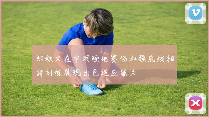 郑钦文在中网硬地赛场加强底线相持训练展现出色适应能力