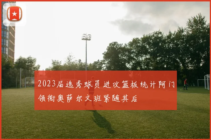 2023届选秀球员进攻篮板统计阿门领衔奥萨尔文班紧随其后