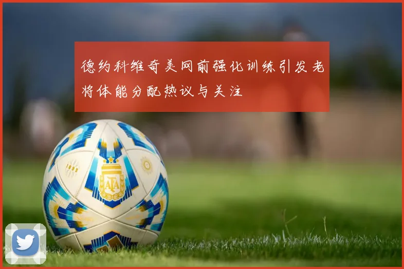 德约科维奇美网前强化训练引发老将体能分配热议与关注
