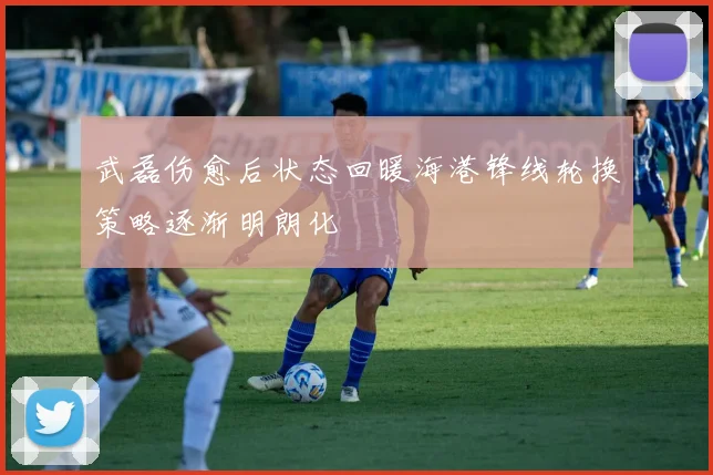 武磊伤愈后状态回暖海港锋线轮换策略逐渐明朗化