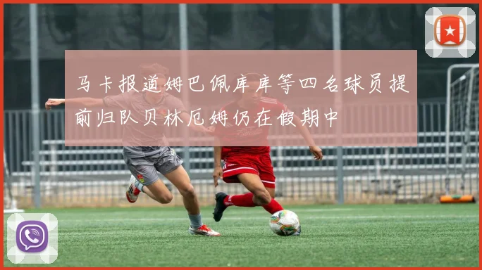 马卡报道姆巴佩库库等四名球员提前归队贝林厄姆仍在假期中